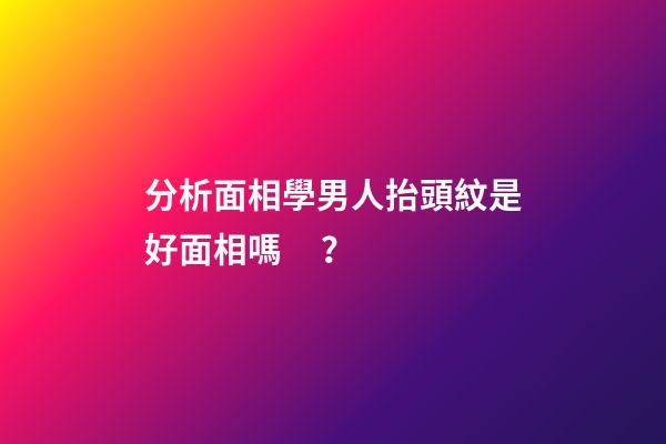 分析面相學男人抬頭紋是好面相嗎？
